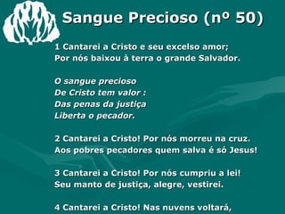 Sangue Precioso (nº 50) 1 Cantarei a Cristo e seu excelso amor;  Por nós baixou à terra o grande Salvador.  O sangue precioso  De Cristo tem valor : Das penas da justiça  Liberta o pecador.  2 Cantarei a Cristo! Por nós morreu na cruz.  Aos pobres pecadores quem salva é só Jesus!  3 Cantarei a Cristo! Por nós cumpriu a lei!  Seu manto de justiça, alegre, vestirei.  4 Cantarei a Cristo! Nas nuvens voltará,  E na celeste glória os seus receberá.  