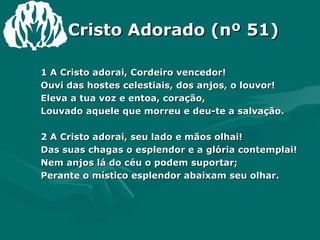 Cristo Adorado (nº 51) 1 A Cristo adorai, Cordeiro vencedor! Ouvi das hostes celestiais, dos anjos, o louvor! Eleva a tua voz e entoa, coração, Louvado aquele que morreu e deu-te a salvação. 2 A Cristo adorai, seu lado e mãos olhai! Das suas chagas o esplendor e a glória contemplai! Nem anjos lá do céu o podem suportar; Perante o místico esplendor abaixam seu olhar. 