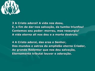 3 A Cristo adorai! A vida nos doou, E, a fim de dar-nos salvação, da tumba triunfou! Cantemos seu poder: morreu, mas ressurgiu! A vida eterna alí nos deu e a morte destruiu. 4 A Cristo adorai, das eras o Senhor, Dos mundos e astros da amplidão eterno Criador, Ao grande Redentor que nos deu salvação, Eternamente tributai louvor e adoração. 