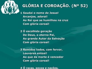 GLÓRIA E COROAÇÃO. (Nº 52) 1 Saudai o nome de Jesus!  Arcanjos, adorai! Ao Rei que se humilhou na cruz Com glória coroai! 2 Ó escolhida geração De Deus, o eterno Pai, Ao grande Autor da Salvação Com glória coroai! 3 Remidos todos, com fervor,  Louvores entoai! Ao que da morte é vencedor Com glória coroai! 4 Ó raças, povos e nações, Ao Rei divino honrai! A quem quebrou os vis grilhões Com glória coroai! 
