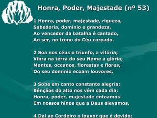 Honra, Poder, Majestade (nº 53) 1 Honra, poder, majestade, riqueza,  Sabedoria, domínio e grandeza,  Ao vencedor da batalha é cantado,  Ao ser, no trono do Céu coroado.  2 Soa nos céus o triunfo, a vitória;  Vibra na terra do seu Nome a glória;  Montes, oceanos, florestas e flores,  Do seu domínio ecoam louvores.  3 Sobe em canto constante alegria;  Bênçãos do alto nos vêm cada dia;  Honra, poder, majestade entoamos  Em nossos hinos que a Deus elevamos.  4 Dai ao Cordeiro o louvor que é devido;  No trono reina de glória vestido.  Foi imolado _ aparente fraqueza!  Mas, triunfante, já vive em grandeza.  