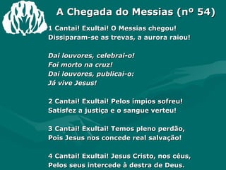 A Chegada do Messias (nº 54) 1 Cantai! Exultai! O Messias chegou! Dissiparam-se as trevas, a aurora raiou! Dai louvores, celebrai-o! Foi morto na cruz! Dai louvores, publicai-o: Já vive Jesus! 2 Cantai! Exultai! Pelos ímpios sofreu! Satisfez a justiça e o sangue verteu! 3 Cantai! Exultai! Temos pleno perdão, Pois Jesus nos concede real salvação! 4 Cantai! Exultai! Jesus Cristo, nos céus, Pelos seus intercede à destra de Deus. 5 Cantai! Exultai! O Senhor voltará! Triunfante, glorioso, nas nuvens virá! 