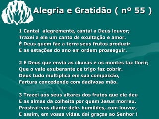 Alegria e Gratidão ( nº 55 ) 1 Cantai  alegremente, cantai a Deus louvor; Trazei a ele um canto de exultação e amor. É Deus quem faz a terra seus frutos produzir E as estações do ano em ordem prosseguir. 2 É Deus que envia as chuvas e os montes faz florir; Que o vale exuberante de trigo faz cobrir. Deus tudo multiplica em sua compaixão,  Fartura concedendo com dadivosa mão. 3 Trazei aos seus altares dos frutos que ele deu E as almas da colheita por quem Jesus morreu. Prostrai-vos diante dele, humildes, com louvor, E assim, em vossa vidas, dai graças ao Senhor ! 