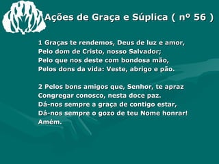 Ações de Graça e Súplica ( nº 56 ) 1 Graças te rendemos, Deus de luz e amor, Pelo dom de Cristo, nosso Salvador; Pelo que nos deste com bondosa mão, Pelos dons da vida: Veste, abrigo e pão. 2 Pelos bons amigos que, Senhor, te apraz Congregar conosco, nesta doce paz. Dá-nos sempre a graça de contigo estar, Dá-nos sempre o gozo de teu Nome honrar!  Amém. 