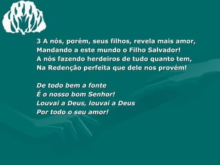 3 A nós, porém, seus filhos, revela mais amor,  Mandando a este mundo o Filho Salvador!  A nós fazendo herdeiros de tudo quanto tem,  Na Redenção perfeita que dele nos provém! De todo bem a fonte  É o nosso bom Senhor!  Louvai a Deus, louvai a Deus  Por todo o seu amor!  