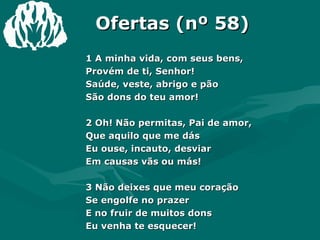 Ofertas (nº 58) 1 A minha vida, com seus bens,  Provém de ti, Senhor!  Saúde, veste, abrigo e pão  São dons do teu amor!  2 Oh! Não permitas, Pai de amor,  Que aquilo que me dás  Eu ouse, incauto, desviar  Em causas vãs ou más!  3 Não deixes que meu coração  Se engolfe no prazer  E no fruir de muitos dons  Eu venha te esquecer!  