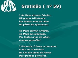 Gratidão ( nº 59) 1 Ao Deus eterno, Criador,  Mil graças tributemos  Por tantos anos de labor  No pátrio lar que temos.  Ao Deus eterno, Criador,  Ao Deus da Redenção,  Por tantos anos de labor,  A nossa gratidão!  2 Provaste, ó Deus, o teu amor  A nós, os brasileiros,  Na voz tão plena de fervor  Dos grandes pioneiros.  