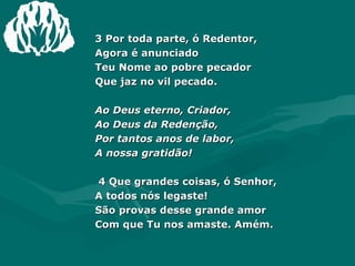 3 Por toda parte, ó Redentor,  Agora é anunciado  Teu Nome ao pobre pecador  Que jaz no vil pecado.  Ao Deus eterno, Criador,  Ao Deus da Redenção,  Por tantos anos de labor,  A nossa gratidão!  4 Que grandes coisas, ó Senhor,  A todos nós legaste!  São provas desse grande amor  Com que Tu nos amaste. Amém. 
