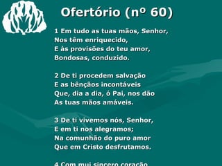 Ofertório (nº 60) 1 Em tudo as tuas mãos, Senhor,  Nos têm enriquecido,  E às provisões do teu amor,  Bondosas, conduzido.  2 De ti procedem salvação  E as bênçãos incontáveis  Que, dia a dia, ó Pai, nos dão  As tuas mãos amáveis.  3 De ti vivemos nós, Senhor,  E em ti nos alegramos;  Na comunhão do puro amor  Que em Cristo desfrutamos.  4 Com mui sincero coração  Oferta aqui trazemos;  Recebe como gratidão  De quanto a ti devemos. Amém.  
