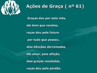 Ações de Graça ( nº 61) 1 Graças dou por esta vida, Pelo bem que revelou, Graças dou pelo futuro E por tudo que passou. Pelas bênçãos derramadas,  Pelo amor, pela aflição, Pelas graças reveladas, Graças dou pelo perdão. 2 Graças pelo azul celeste E por nuvens que há também, Pelas rosas do caminho E os espinhos que elas têm. Pelas noites desta vida, Pela estrela que brilhou, Pela prece respondida E a esperança que falhou. 