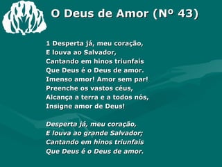 O Deus de Amor (Nº 43) 1 Desperta já, meu coração,  E louva ao Salvador,  Cantando em hinos triunfais  Que Deus é o Deus de amor.  Imenso amor! Amor sem par!  Preenche os vastos céus,  Alcança a terra e a todos nós,  Insigne amor de Deus!  Desperta já, meu coração,  E louva ao grande Salvador;  Cantando em hinos triunfais  Que Deus é o Deus de amor. 