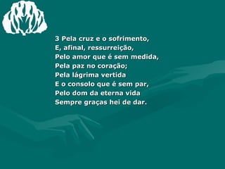 3 Pela cruz e o sofrimento, E, afinal, ressurreição, Pelo amor que é sem medida, Pela paz no coração; Pela lágrima vertida E o consolo que é sem par, Pelo dom da eterna vida Sempre graças hei de dar. 