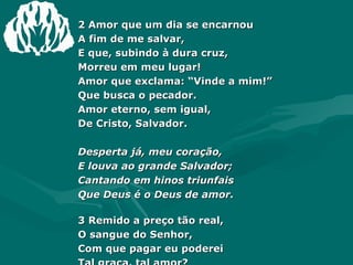 2 Amor que um dia se encarnou  A fim de me salvar,  E que, subindo à dura cruz,  Morreu em meu lugar!  Amor que exclama: “Vinde a mim!”  Que busca o pecador.  Amor eterno, sem igual,  De Cristo, Salvador.  Desperta já, meu coração,  E louva ao grande Salvador;  Cantando em hinos triunfais  Que Deus é o Deus de amor. 3 Remido a preço tão real, O sangue do Senhor,  Com que pagar eu poderei  Tal graça, tal amor?  Quando ele a mim, um pecador,  Se digna de aceitar,  E me levar com seus fiéis  Ao santo e eterno lar?  