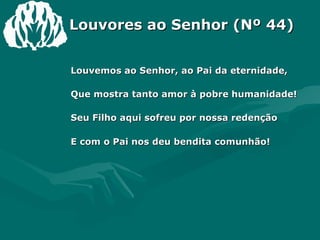 Louvores ao Senhor (Nº 44) Louvemos ao Senhor, ao Pai da eternidade,  Que mostra tanto amor à pobre humanidade!  Seu Filho aqui sofreu por nossa redenção  E com o Pai nos deu bendita comunhão! 