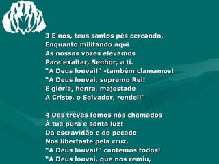 3 E nós, teus santos pés cercando,  Enquanto militando aqui  As nossas vozes elevamos  Para exaltar, Senhor, a ti.  “ A Deus louvai!" -também clamamos!  “ A Deus louvai, supremo Rei!  E glória, honra, majestade  A Cristo, o Salvador, rendei!"  4 Das trevas fomos nós chamados  À tua pura e santa luz!  Da escravidão e do pecado  Nos libertaste pela cruz.  “ A Deus louvai!" cantemos todos!  “ A Deus louvai, que nos remiu,  E filhos seus e seus herdeiros,  Em Cristo nos constituiu!”  