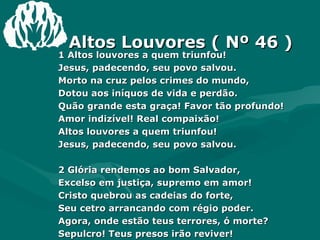   Altos Louvores ( Nº 46 ) 1 Altos louvores a quem triunfou!  Jesus, padecendo, seu povo salvou.  Morto na cruz pelos crimes do mundo,  Dotou aos iníquos de vida e perdão.  Quão grande esta graça! Favor tão profundo!  Amor indizível! Real compaixão!  Altos louvores a quem triunfou!  Jesus, padecendo, seu povo salvou.  2 Glória rendemos ao bom Salvador,  Excelso em justiça, supremo em amor!  Cristo quebrou as cadeias do forte,  Seu cetro arrancando com régio poder.  Agora, onde estão teus terrores, ó morte?  Sepulcro! Teus presos irão reviver!  Glória rendamos ao bom Salvador,  Excelso em justiça, supremo em amor!  