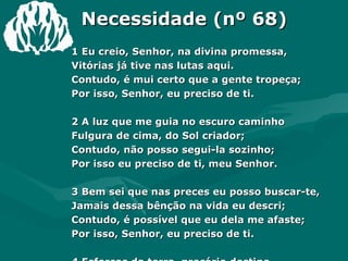 Necessidade (nº 68) 1 Eu creio, Senhor, na divina promessa, Vitórias já tive nas lutas aqui. Contudo, é mui certo que a gente tropeça; Por isso, Senhor, eu preciso de ti. 2 A luz que me guia no escuro caminho Fulgura de cima, do Sol criador; Contudo, não posso segui-la sozinho; Por isso eu preciso de ti, meu Senhor. 3 Bem sei que nas preces eu posso buscar-te, Jamais dessa bênção na vida eu descri; Contudo, é possível que eu dela me afaste; Por isso, Senhor, eu preciso de ti. 4 Esforços da terra, precário destino, Empenho dos homens, riqueza, o que for, Não valem a bênção do reino divino; Por isso eu preciso de ti, meu Senhor. Amém 