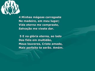 4 Minhas mágoas carregaste  No madeiro, em meu lugar;  Vida eterna me compraste,  Salvação me vieste dar.  5 E na glória eterna, ao lado  Dos fiéis em multidão,  Meus louvores, Cristo amado,  Mais perfeito te serão. Amém. 