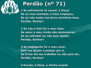 Perdão (nº 71) 1 Se sofrimento te causei, ó Deus! Se ao meu exemplo o fraco tropeçou, Se eu não andei nos bons caminhos teus, Perdão, Senhor! 2 Se vão e fútil foi o meu falar, Se amor a meu irmão não demonstrei; Se ao sofredor eu não quis ajudar, Perdão, Senhor! 3 Se negligente foi o meu viver, Sem me dispor a pelejar por ti, Se firme em teu trabalho eu não quis ser, Perdão, Senhor! 4 Escuta, ó Deus, a minha oração E vem livrar-me do pecado vil. Renova este pobre coração! Amém, Senhor! 