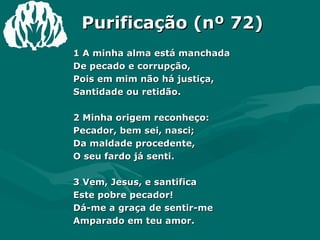Purificação (nº 72) 1 A minha alma está manchada  De pecado e corrupção,  Pois em mim não há justiça,  Santidade ou retidão.  2 Minha origem reconheço:  Pecador, bem sei, nasci;  Da maldade procedente,  O seu fardo já senti.  3 Vem, Jesus, e santifica  Este pobre pecador!  Dá-me a graça de sentir-me  Amparado em teu amor.  