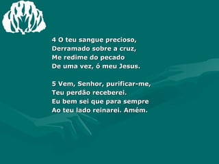 4 O teu sangue precioso,  Derramado sobre a cruz,  Me redime do pecado  De uma vez, ó meu Jesus.  5 Vem, Senhor, purificar-me,  Teu perdão receberei.  Eu bem sei que para sempre  Ao teu lado reinarei. Amém. 
