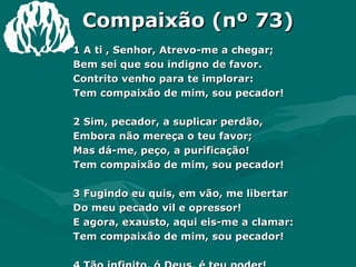 Compaixão (nº 73) 1 A ti , Senhor, Atrevo-me a chegar;  Bem sei que sou indigno de favor.  Contrito venho para te implorar:  Tem compaixão de mim, sou pecador!  2 Sim, pecador, a suplicar perdão,  Embora não mereça o teu favor;  Mas dá-me, peço, a purificação!  Tem compaixão de mim, sou pecador!  3 Fugindo eu quis, em vão, me libertar  Do meu pecado vil e opressor!  E agora, exausto, aqui eis-me a clamar:  Tem compaixão de mim, sou pecador!  4 Tão infinito, ó Deus, é teu poder!  Tão grande, ó Pai, o teu excelso amor!  Aos rogos meus não deixes de atender:  Tem compaixão de mim, sou pecador! Amém. 