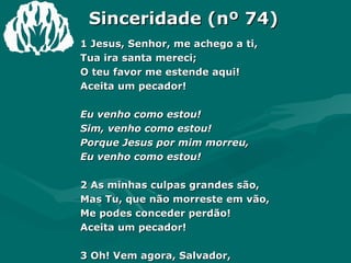 Sinceridade (nº 74) 1 Jesus, Senhor, me achego a ti, Tua ira santa mereci; O teu favor me estende aqui! Aceita um pecador! Eu venho como estou! Sim, venho como estou! Porque Jesus por mim morreu, Eu venho como estou! 2 As minhas culpas grandes são, Mas Tu, que não morreste em vão,  Me podes conceder perdão! Aceita um pecador! 3 Oh! Vem agora, Salvador, Livrar-me por teu grande amor,  Pois Tu, Jesus, és meu Senhor; Aceita um pecador. Amém.  