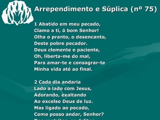 Arrependimento e Súplica (nº 75) 1 Abatido em meu pecado,  Clamo a ti, ó bom Senhor!  Olha o pranto, o desencanto,  Deste pobre pecador.  Deus clemente e paciente,  Oh, liberta-me do mal,  Para amar-te e consagrar-te  Minha vida até ao final.  2 Cada dia andaria  Lado a lado com Jesus,  Adorando, exaltando  Ao excelso Deus de luz.  Mas ligado ao pecado,  Como posso andar, Senhor?  Dos contritos, os delitos,  Vem tirar, ó Redentor.  