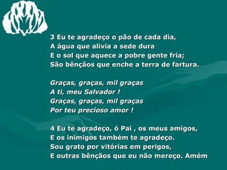 3 Eu te agradeço o pão de cada dia, A água que alivia a sede dura E o sol que aquece a pobre gente fria; São bênçãos que enche a terra de fartura. Graças, graças, mil graças  A ti, meu Salvador ! Graças, graças, mil graças  Por teu precioso amor ! 4 Eu te agradeço, ó Pai , os meus amigos, E os inimigos também te agradeço. Sou grato por vitórias em perigos, E outras bênçãos que eu não mereço. Amém 