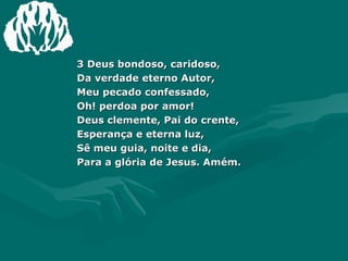 3 Deus bondoso, caridoso,  Da verdade eterno Autor,  Meu pecado confessado,  Oh! perdoa por amor!  Deus clemente, Pai do crente,  Esperança e eterna luz,  Sê meu guia, noite e dia,  Para a glória de Jesus. Amém. 