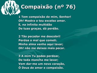 Compaixão (nº 76) 1 Tem compaixão de mim, Senhor!  Oh! Mostra o teu excelso amor.  E, na infinita multidão  De tuas graças, dá perdão.  2 Tão pecador me descobri!  Perdoa o mal que cometi.  Minha alma venho aqui lavar;  Oh! não me deixes mais pecar.  3 A mim Tu podes perdoar,  De toda mancha me lavar;  Vem dar-me um novo coração,  Ó Deus de amor e compaixão.  