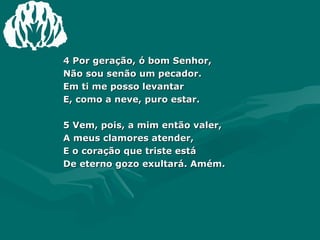 4 Por geração, ó bom Senhor,  Não sou senão um pecador.  Em ti me posso levantar  E, como a neve, puro estar.  5 Vem, pois, a mim então valer,  A meus clamores atender,  E o coração que triste está  De eterno gozo exultará. Amém. 