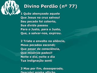 Divino Perdão (nº 77) 1 Quão abençoado aquele  Que Jesus na cruz salvou!  Seu pecado foi coberto,  Sua dívida passou  Para o Justo, para o Justo,  Que, a salvar-nos, expirou.  2 Triste e envolto no silêncio,  Meus pecados escondi;  Que pesar de consciência,  Que misérias padeci!  Noite e dia, noite e dia  Tua indignação senti  3 Mas por fim, desesperado,  Descobri minha aflição.  Meus delitos confessando  Em Jesus achei perdão.  Esta graça, esta graça  Pede eterna gratidão! 