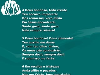 4 Deus bondoso, todo crente  Teu socorro implorará;  Dos remorsos, vero alívio  Em Jesus encontrará.  Santo gozo, santo gozo  Nele sempre reinará!  5 Deus bondoso! Deus clemente!  Teu auxílio me darás  E, com teu olhar divino,  Os meus pés conduzirás.  Sempre dócil, sempre dócil  E submisso me farás.  6 Em receios e tristezas  Anda aflito o pecador,  Mas em Cristo, bem guardados,  Para nós não há temor:  Exultamos, exultamos  No divino Salvador! 