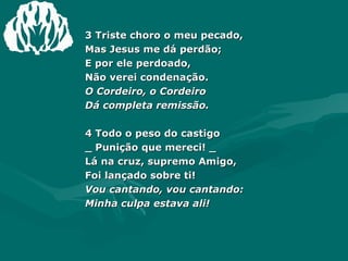 3 Triste choro o meu pecado,  Mas Jesus me dá perdão;  E por ele perdoado,  Não verei condenação.  O Cordeiro, o Cordeiro  Dá completa remissão.  4 Todo o peso do castigo  _ Punição que mereci! _  Lá na cruz, supremo Amigo,  Foi lançado sobre ti!  Vou cantando, vou cantando:  Minha culpa estava ali! 