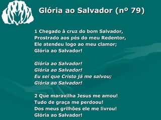 Glória ao Salvador (nº 79) 1 Chegado à cruz do bom Salvador,  Prostrado aos pés do meu Redentor,  Ele atendeu logo ao meu clamor;  Glória ao Salvador!  Glória ao Salvador!  Glória ao Salvador!  Eu sei que Cristo já me salvou;  Glória ao Salvador!  2 Que maravilha Jesus me amou!  Tudo de graça me perdoou!  Dos meus grilhões ele me livrou!  Glória ao Salvador! 