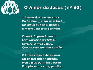 O Amor de Jesus (nº 80) 1 Cantarei o imenso amor  Do Senhor _ amor sem fim! _  De Jesus que aqui desceu  E morreu na cruz por mim.  Falarei do grande amor  Com louvor e gratidão!  Servirei a meu Jesus,  Que na cruz me deu perdão.  2 Antes mesmo de eu orar  Ou chorar minha aflição,  Meu Jesus por mim chorou  E implorou na cruz, perdão.  