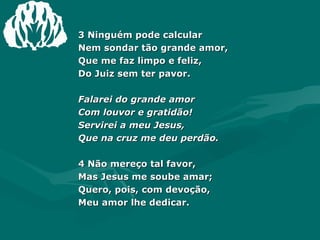 3 Ninguém pode calcular  Nem sondar tão grande amor,  Que me faz limpo e feliz,  Do Juiz sem ter pavor.  Falarei do grande amor  Com louvor e gratidão!  Servirei a meu Jesus,  Que na cruz me deu perdão.  4 Não mereço tal favor,  Mas Jesus me soube amar;  Quero, pois, com devoção,  Meu amor lhe dedicar. 