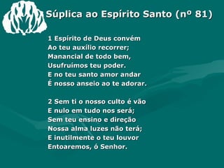 Súplica ao Espírito Santo (nº 81) 1 Espírito de Deus convém  Ao teu auxílio recorrer;  Manancial de todo bem,  Usufruímos teu poder.  E no teu santo amor andar  É nosso anseio ao te adorar.  2 Sem ti o nosso culto é vão  E nulo em tudo nos será;  Sem teu ensino e direção  Nossa alma luzes não terá;  E inutilmente o teu louvor  Entoaremos, ó Senhor.  