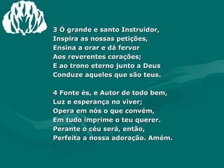 3 Ó grande e santo Instruidor,  Inspira as nossas petições,  Ensina a orar e dá fervor  Aos reverentes corações;  E ao trono eterno junto a Deus  Conduze aqueles que são teus.  4 Fonte és, e Autor de todo bem,  Luz e esperança no viver;  Opera em nós o que convém,  Em tudo imprime o teu querer.  Perante o céu será, então,  Perfeita a nossa adoração. Amém. 