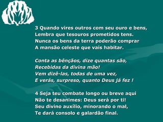 3 Quando vires outros com seu ouro e bens, Lembra que tesouros prometidos tens. Nunca os bens da terra poderão comprar A mansão celeste que vais habitar. Conta as bênçãos, dize quantas são, Recebidas da divina mão! Vem dizê-las, todas de uma vez, E verás, surpreso, quanto Deus já fez ! 4 Seja teu combate longo ou breve aqui Não te desanimes: Deus será por ti! Seu divino auxílio, minorando o mal, Te dará consolo e galardão final. 