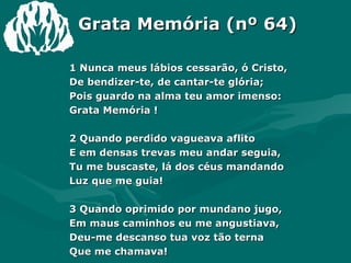 Grata Memória (nº 64) 1 Nunca meus lábios cessarão, ó Cristo, De bendizer-te, de cantar-te glória; Pois guardo na alma teu amor imenso: Grata Memória ! 2 Quando perdido vagueava aflito E em densas trevas meu andar seguia, Tu me buscaste, lá dos céus mandando Luz que me guia! 3 Quando oprimido por mundano jugo, Em maus caminhos eu me angustiava, Deu-me descanso tua voz tão terna Que me chamava! 