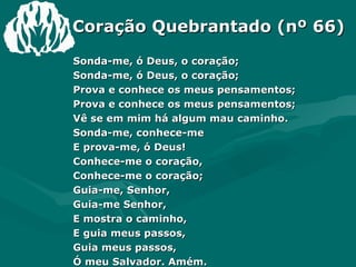 Coração Quebrantado (nº 66) Sonda-me, ó Deus, o coração;  Sonda-me, ó Deus, o coração;  Prova e conhece os meus pensamentos;  Prova e conhece os meus pensamentos;  Vê se em mim há algum mau caminho.  Sonda-me, conhece-me  E prova-me, ó Deus!  Conhece-me o coração,  Conhece-me o coração;  Guia-me, Senhor,  Guia-me Senhor,  E mostra o caminho,  E guia meus passos,  Guia meus passos,  Ó meu Salvador. Amém.  