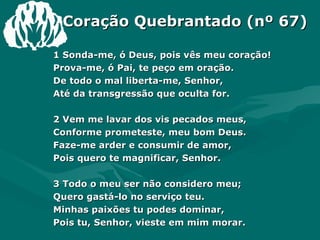 Coração Quebrantado (nº 67) 1 Sonda-me, ó Deus, pois vês meu coração! Prova-me, ó Pai, te peço em oração. De todo o mal liberta-me, Senhor, Até da transgressão que oculta for. 2 Vem me lavar dos vis pecados meus, Conforme prometeste, meu bom Deus. Faze-me arder e consumir de amor, Pois quero te magnificar, Senhor. 3 Todo o meu ser não considero meu; Quero gastá-lo no serviço teu. Minhas paixões tu podes dominar, Pois tu, Senhor, vieste em mim morar. 4 Lá do alto céu o avivamento vem, E que comece em mim, seguindo além. O teu poder, as bênçãos, teu favor Concede aos que são teus, ó Pai de Amor. Amém. 