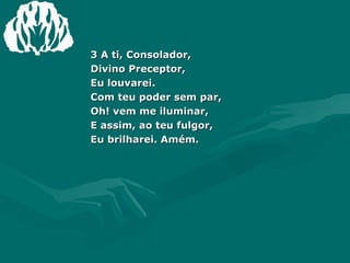 3 A ti, Consolador, Divino Preceptor, Eu louvarei. Com teu poder sem par, Oh! vem me iluminar, E assim, ao teu fulgor, Eu brilharei. Amém. 