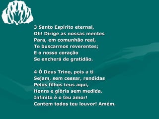 3 Santo Espírito eternal, Oh! Dirige as nossas mentes Para, em comunhão real, Te buscarmos reverentes; E o nosso coração Se encherá de gratidão. 4 Ó Deus Trino, pois a ti Sejam, sem cessar, rendidas Pelos filhos teus aqui, Honra e glória sem medida. Infinito é o teu amor! Cantem todos teu louvor! Amém. 