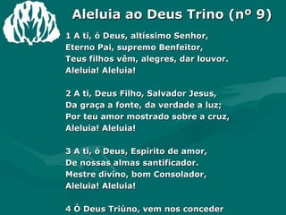 Aleluia ao Deus Trino (nº 9) 1 A ti, ó Deus, altíssimo Senhor, Eterno Pai, supremo Benfeitor, Teus filhos vêm, alegres, dar louvor. Aleluia! Aleluia! 2 A ti, Deus Filho, Salvador Jesus,  Da graça a fonte, da verdade a luz; Por teu amor mostrado sobre a cruz, Aleluia! Aleluia!  3 A ti, ó Deus, Espírito de amor, De nossas almas santificador. Mestre divino, bom Consolador, Aleluia! Aleluia! 4 Ó Deus Triúno, vem nos conceder A plenitude do real poder E as nossas almas vem, aqui, reger. Aleluia! Aleluia! Amém. 