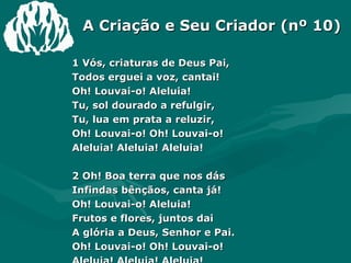 A Criação e Seu Criador (nº 10) 1 Vós, criaturas de Deus Pai, Todos erguei a voz, cantai! Oh! Louvai-o! Aleluia! Tu, sol dourado a refulgir, Tu, lua em prata a reluzir, Oh! Louvai-o! Oh! Louvai-o! Aleluia! Aleluia! Aleluia! 2 Oh! Boa terra que nos dás Infindas bênçãos, canta já! Oh! Louvai-o! Aleluia! Frutos e flores, juntos dai A glória a Deus, Senhor e Pai. Oh! Louvai-o! Oh! Louvai-o! Aleluia! Aleluia! Aleluia! 