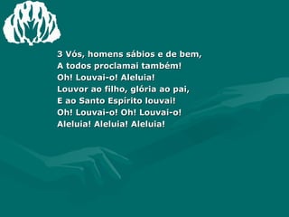 3 Vós, homens sábios e de bem, A todos proclamai também! Oh! Louvai-o! Aleluia! Louvor ao filho, glória ao pai,  E ao Santo Espírito louvai! Oh! Louvai-o! Oh! Louvai-o! Aleluia! Aleluia! Aleluia! 