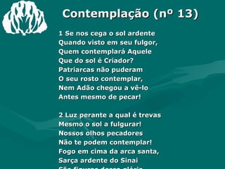 Contemplação (nº 13) 1 Se nos cega o sol ardente Quando visto em seu fulgor, Quem contemplará Aquele Que do sol é Criador? Patriarcas não puderam  O seu rosto contemplar, Nem Adão chegou a vê-lo Antes mesmo de pecar! 2 Luz perante a qual é trevas Mesmo o sol a fulgurar! Nossos olhos pecadores Não te podem contemplar! Fogo em cima da arca santa, Sarça ardente do Sinai São figuras dessa glória Do Senhor e Eterno Pai. 